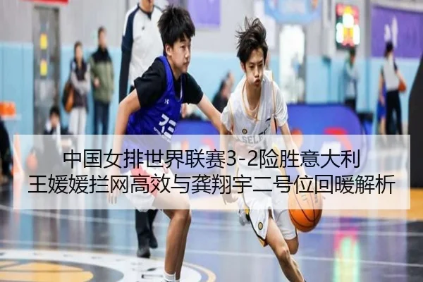 中国女排世界联赛3-2险胜意大利 王媛媛拦网高效与龚翔宇二号位回暖解析